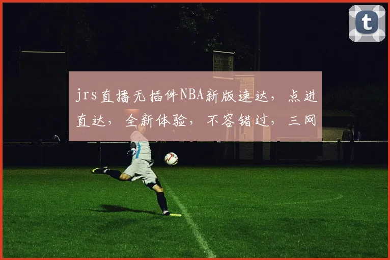 jrs直播无插件NBA新版速达，点进直达，全新体验，不容错过，三网同步，精彩不断