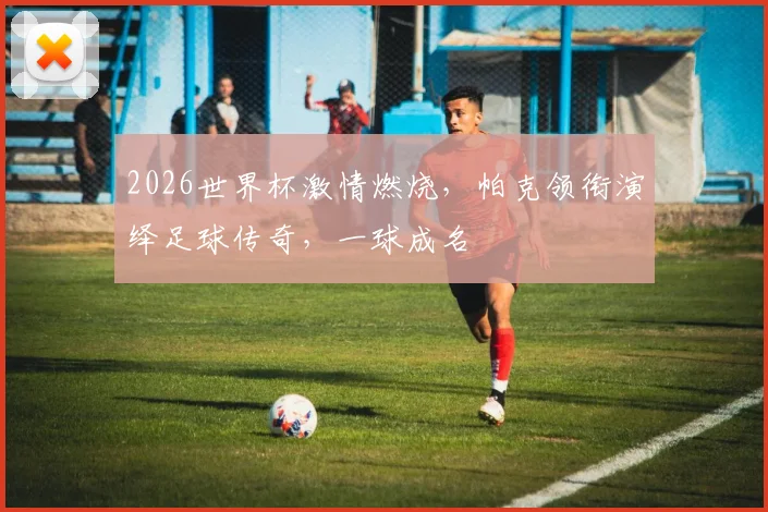 2026世界杯激情燃烧，帕克领衔演绎足球传奇，一球成名