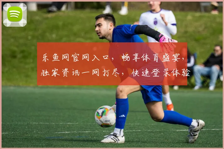 乐鱼网官网入口，畅享体育盛宴，独家资讯一网打尽，快速登录体验