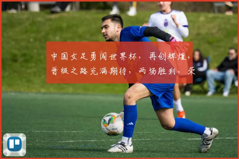 中国女足勇闯世界杯，再创辉煌，晋级之路充满期待，两场胜利，荣耀时刻