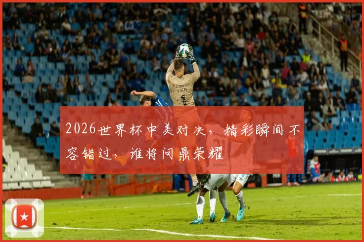 2026世界杯中美对决，精彩瞬间不容错过，谁将问鼎荣耀
