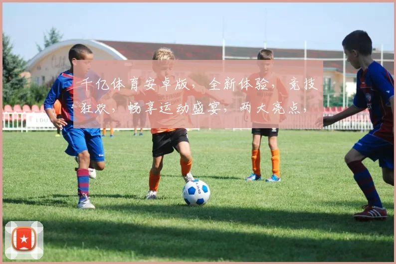 千亿体育安卓版，全新体验，竞技狂欢，畅享运动盛宴，两大亮点，不容错过
